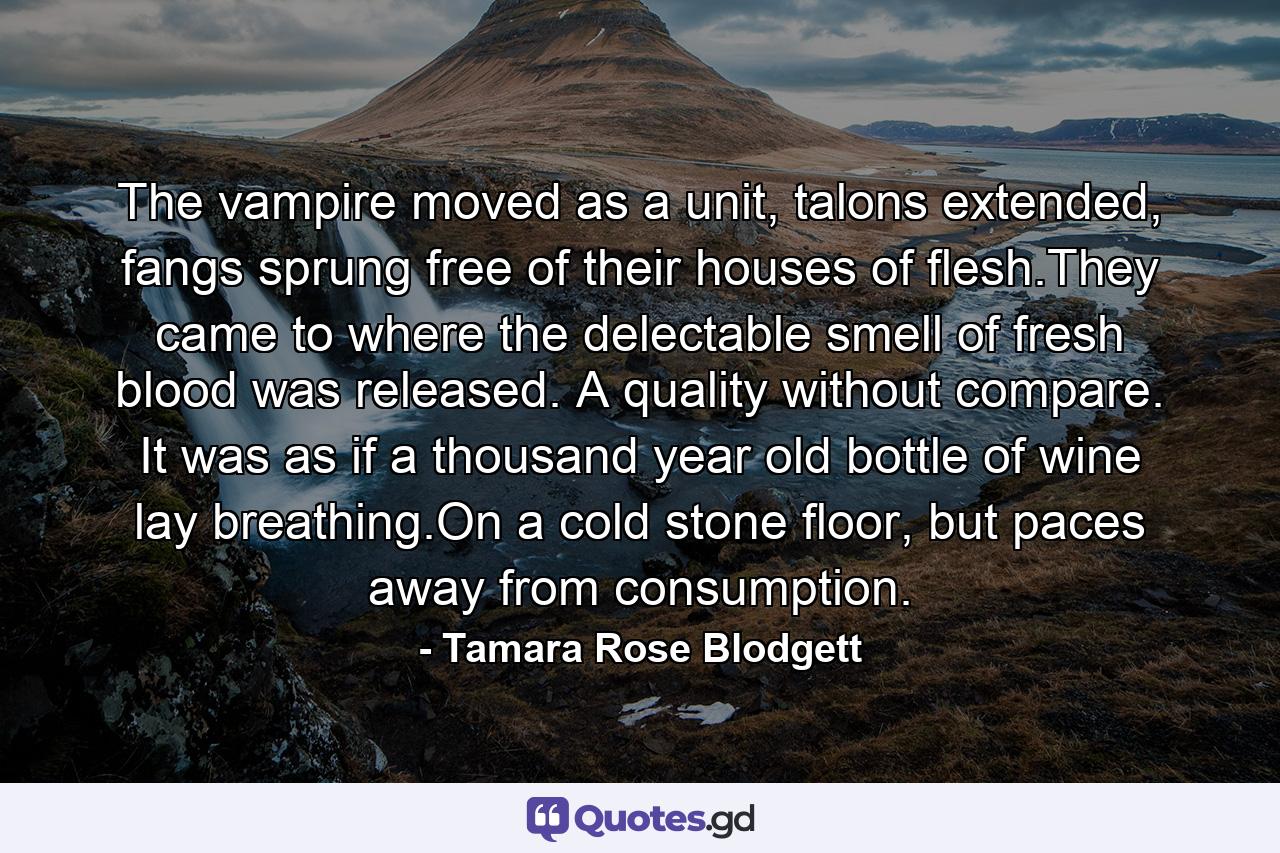 The vampire moved as a unit, talons extended, fangs sprung free of their houses of flesh.They came to where the delectable smell of fresh blood was released. A quality without compare. It was as if a thousand year old bottle of wine lay breathing.On a cold stone floor, but paces away from consumption. - Quote by Tamara Rose Blodgett