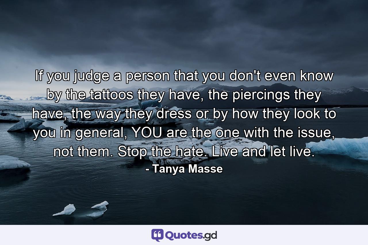 If you judge a person that you don't even know by the tattoos they have, the piercings they have, the way they dress or by how they look to you in general, YOU are the one with the issue, not them. Stop the hate. Live and let live. - Quote by Tanya Masse