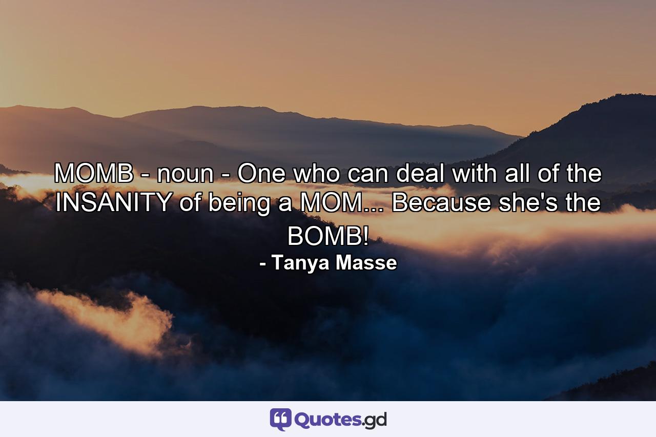 MOMB - noun - One who can deal with all of the INSANITY of being a MOM... Because she's the BOMB! - Quote by Tanya Masse