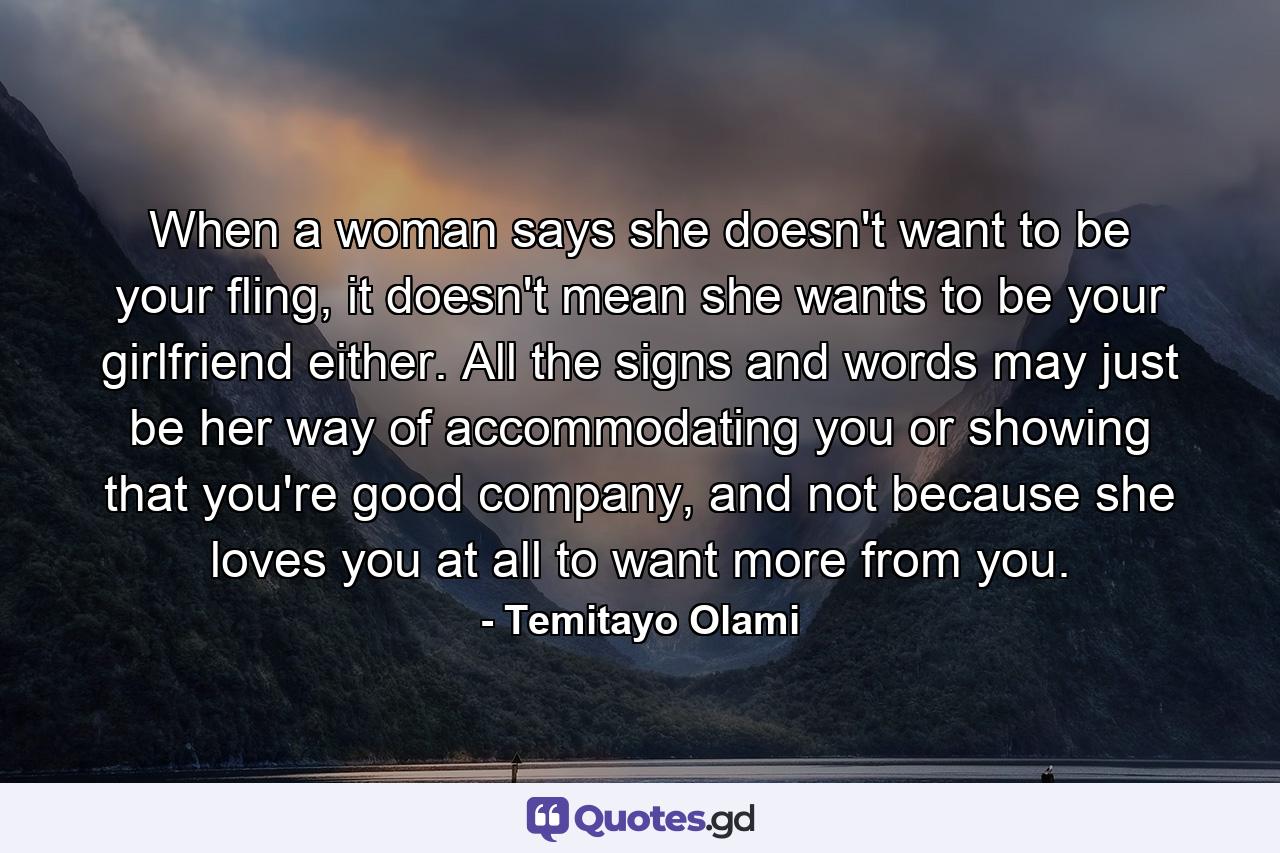 When a woman says she doesn't want to be your fling, it doesn't mean she wants to be your girlfriend either. All the signs and words may just be her way of accommodating you or showing that you're good company, and not because she loves you at all to want more from you. - Quote by Temitayo Olami