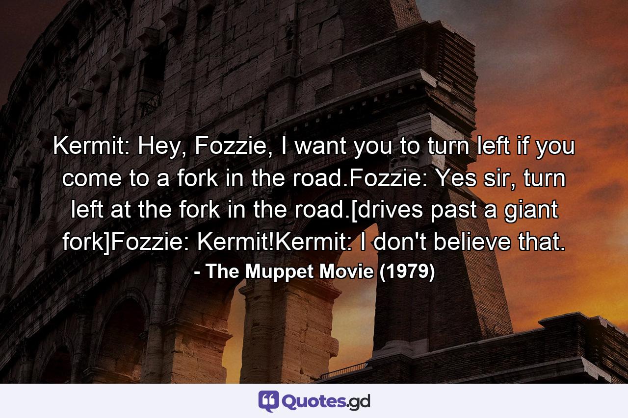 Kermit: Hey, Fozzie, I want you to turn left if you come to a fork in the road.Fozzie: Yes sir, turn left at the fork in the road.[drives past a giant fork]Fozzie: Kermit!Kermit: I don't believe that. - Quote by The Muppet Movie (1979)