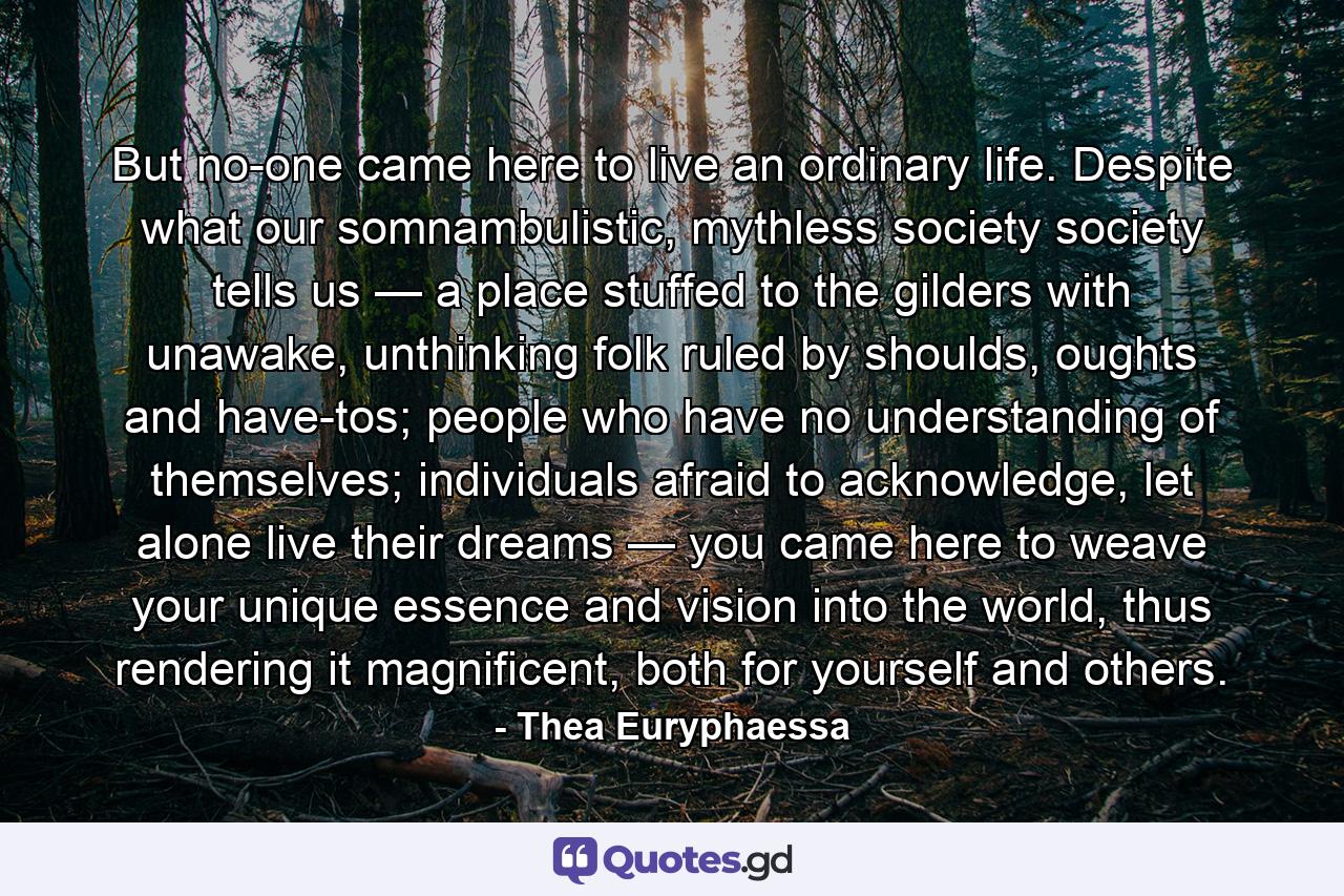 But no-one came here to live an ordinary life. Despite what our somnambulistic, mythless society society tells us — a place stuffed to the gilders with unawake, unthinking folk ruled by shoulds, oughts and have-tos; people who have no understanding of themselves; individuals afraid to acknowledge, let alone live their dreams — you came here to weave your unique essence and vision into the world, thus rendering it magnificent, both for yourself and others. - Quote by Thea Euryphaessa