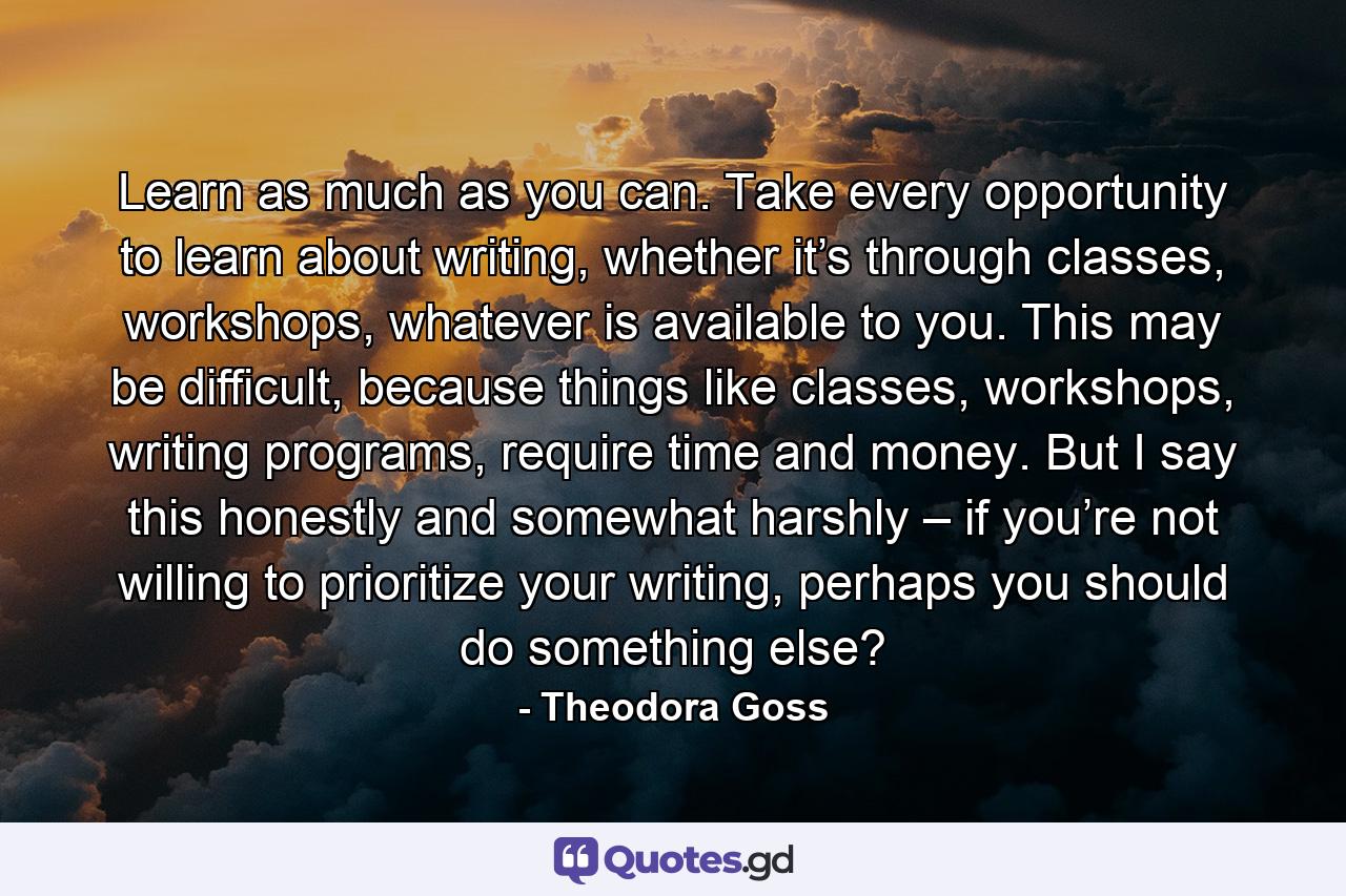 Learn as much as you can. Take every opportunity to learn about writing, whether it’s through classes, workshops, whatever is available to you. This may be difficult, because things like classes, workshops, writing programs, require time and money. But I say this honestly and somewhat harshly – if you’re not willing to prioritize your writing, perhaps you should do something else? - Quote by Theodora Goss