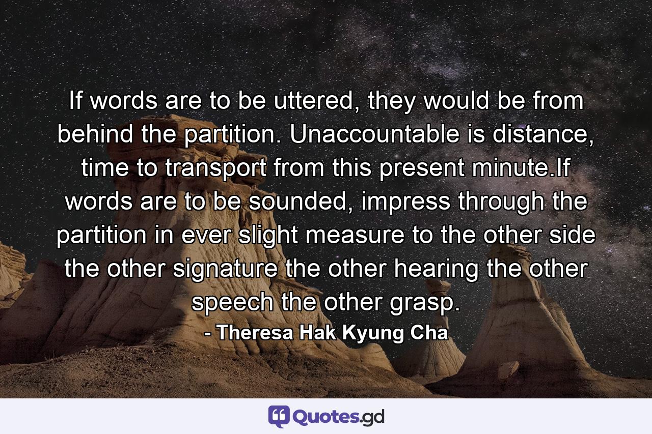 If words are to be uttered, they would be from behind the partition. Unaccountable is distance, time to transport from this present minute.If words are to be sounded, impress through the partition in ever slight measure to the other side the other signature the other hearing the other speech the other grasp. - Quote by Theresa Hak Kyung Cha