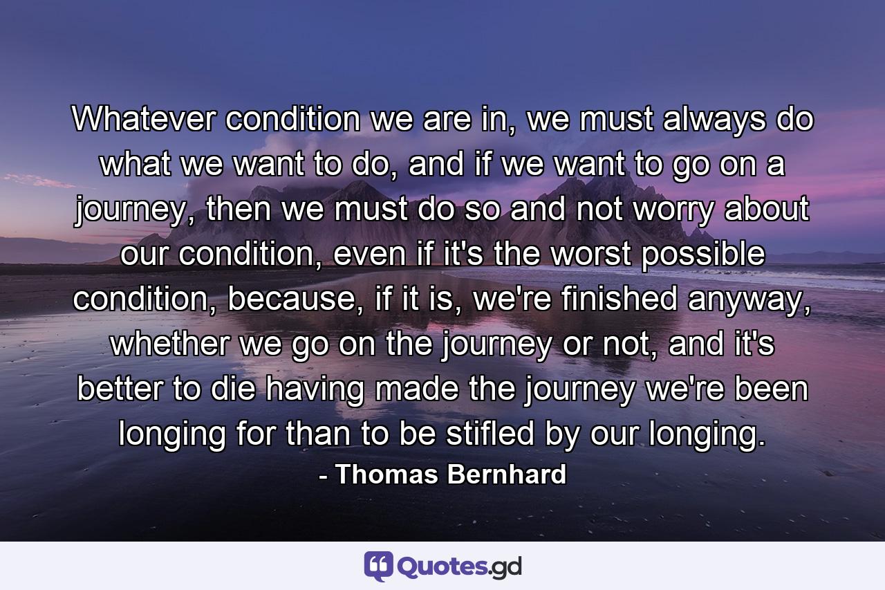 Whatever condition we are in, we must always do what we want to do, and if we want to go on a journey, then we must do so and not worry about our condition, even if it's the worst possible condition, because, if it is, we're finished anyway, whether we go on the journey or not, and it's better to die having made the journey we're been longing for than to be stifled by our longing. - Quote by Thomas Bernhard