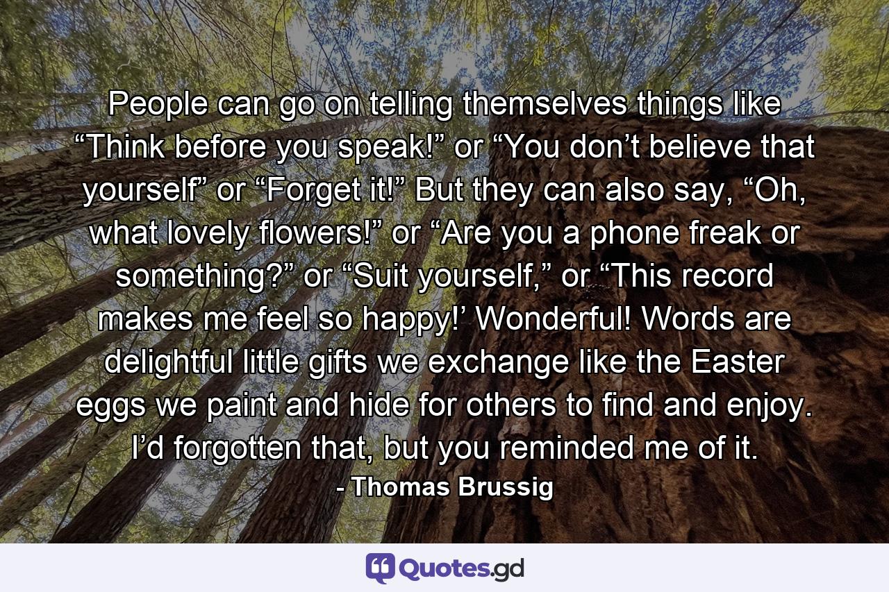 People can go on telling themselves things like “Think before you speak!” or “You don’t believe that yourself” or “Forget it!” But they can also say, “Oh, what lovely flowers!” or “Are you a phone freak or something?” or “Suit yourself,” or “This record makes me feel so happy!’ Wonderful! Words are delightful little gifts we exchange like the Easter eggs we paint and hide for others to find and enjoy. I’d forgotten that, but you reminded me of it. - Quote by Thomas Brussig