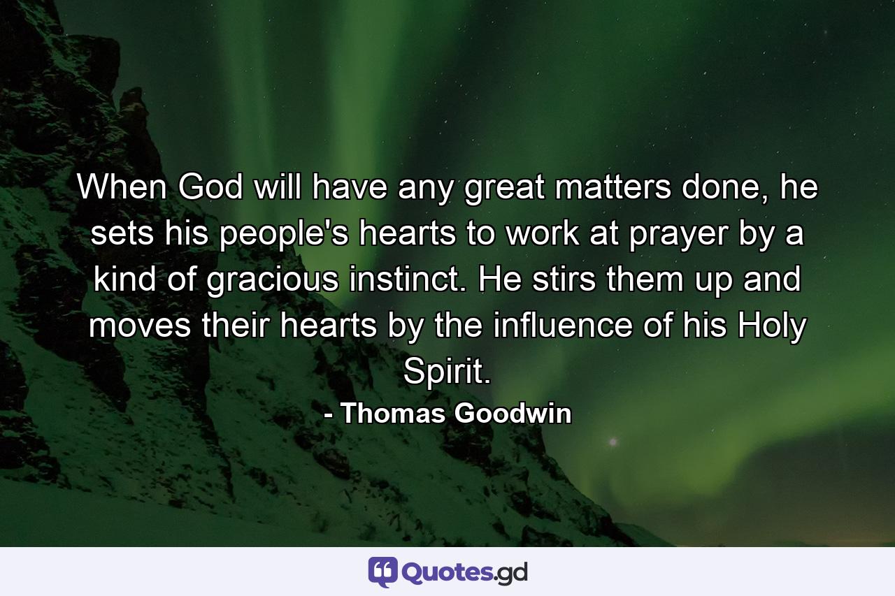 When God will have any great matters done, he sets his people's hearts to work at prayer by a kind of gracious instinct. He stirs them up and moves their hearts by the influence of his Holy Spirit. - Quote by Thomas Goodwin