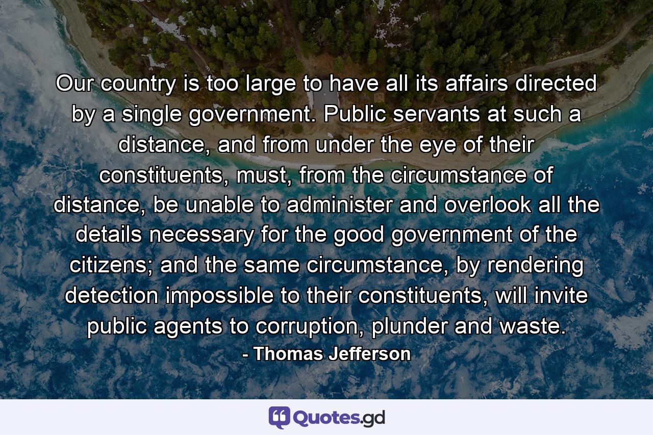 Our country is too large to have all its affairs directed by a single government. Public servants at such a distance, and from under the eye of their constituents, must, from the circumstance of distance, be unable to administer and overlook all the details necessary for the good government of the citizens; and the same circumstance, by rendering detection impossible to their constituents, will invite public agents to corruption, plunder and waste. - Quote by Thomas Jefferson