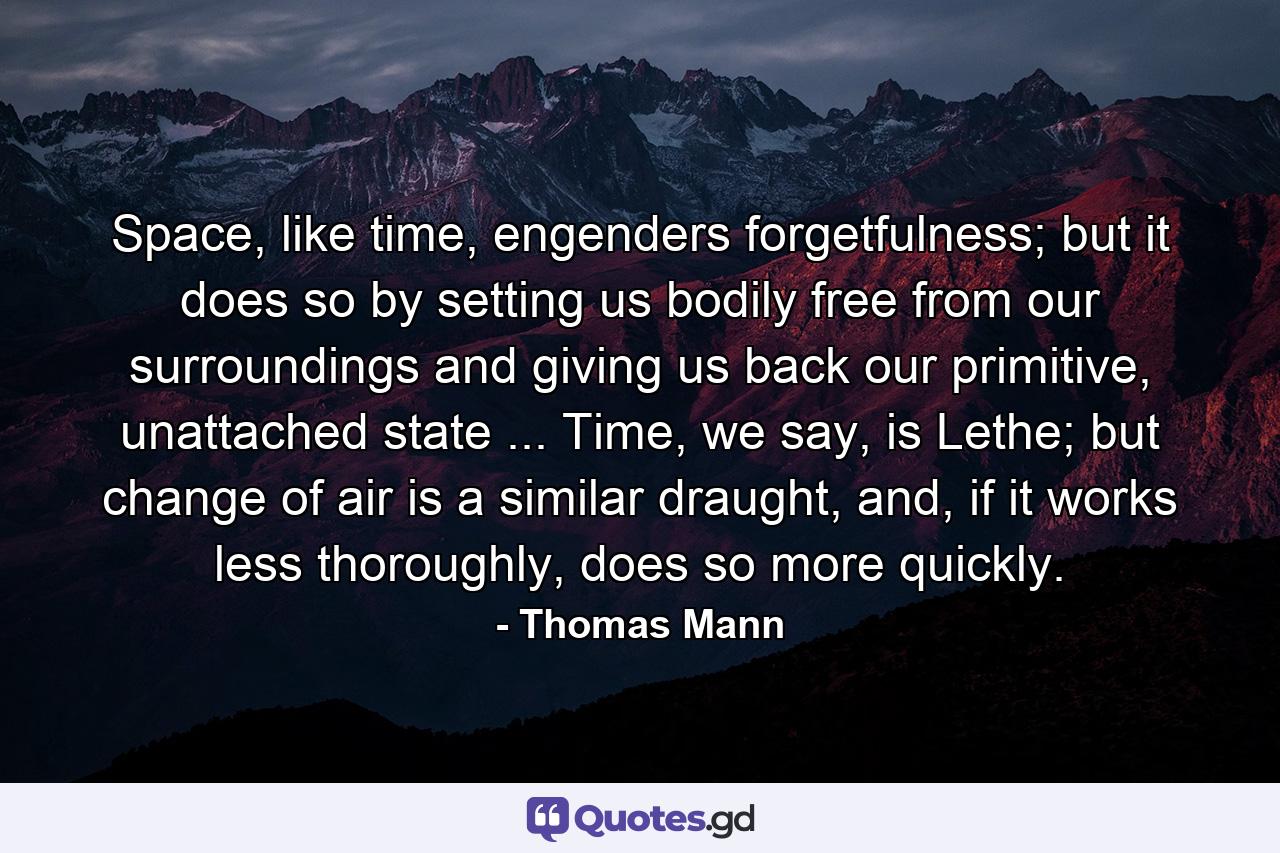 Space, like time, engenders forgetfulness; but it does so by setting us bodily free from our surroundings and giving us back our primitive, unattached state ... Time, we say, is Lethe; but change of air is a similar draught, and, if it works less thoroughly, does so more quickly. - Quote by Thomas Mann