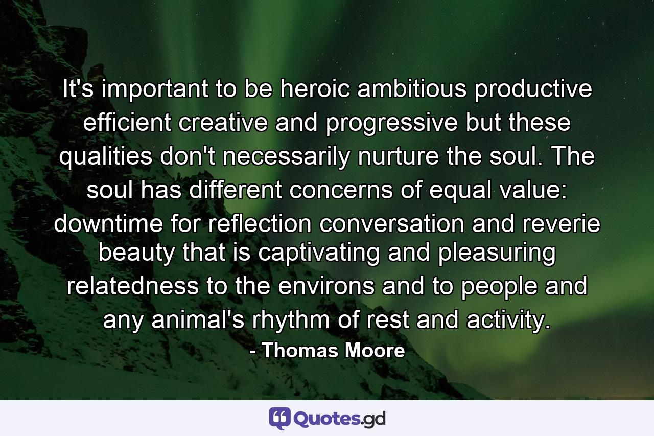 It's important to be heroic  ambitious  productive  efficient  creative  and progressive  but these qualities don't necessarily nurture the soul. The soul has different concerns  of equal value: downtime for reflection  conversation  and reverie  beauty that is captivating and pleasuring  relatedness to the environs and to people  and any animal's rhythm of rest and activity. - Quote by Thomas Moore