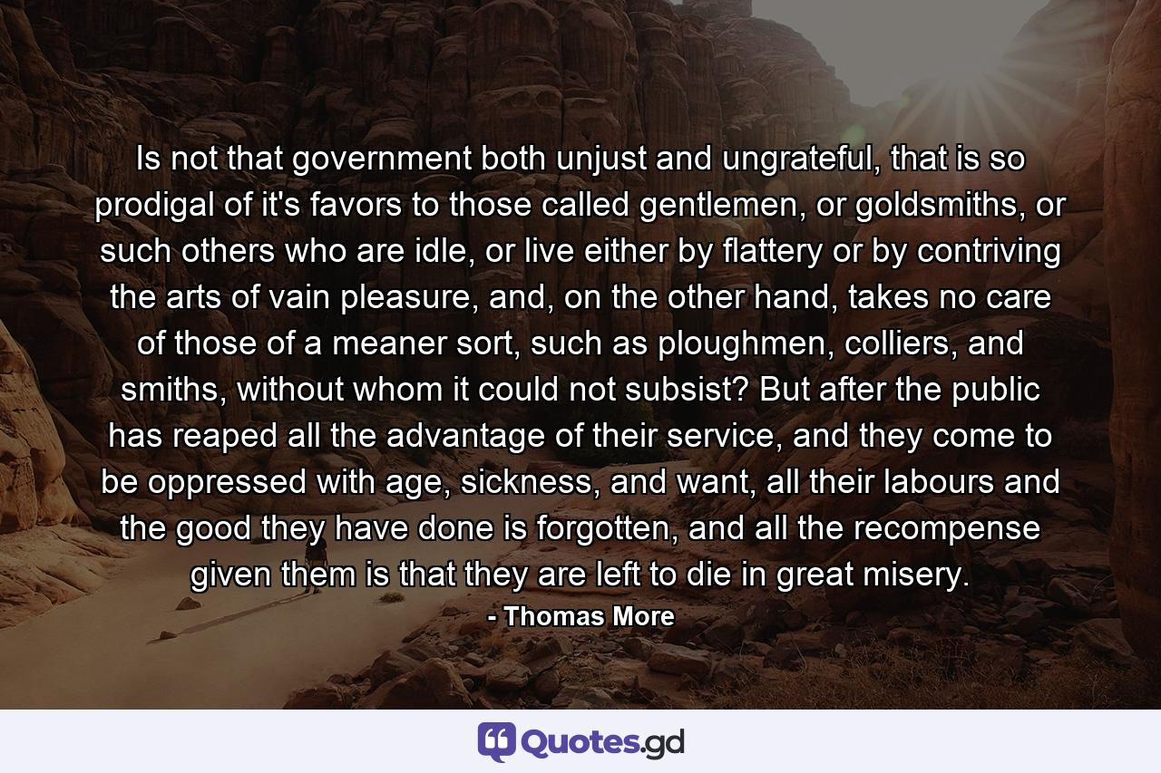 Is not that government both unjust and ungrateful, that is so prodigal of it's favors to those called gentlemen, or goldsmiths, or such others who are idle, or live either by flattery or by contriving the arts of vain pleasure, and, on the other hand, takes no care of those of a meaner sort, such as ploughmen, colliers, and smiths, without whom it could not subsist? But after the public has reaped all the advantage of their service, and they come to be oppressed with age, sickness, and want, all their labours and the good they have done is forgotten, and all the recompense given them is that they are left to die in great misery. - Quote by Thomas More