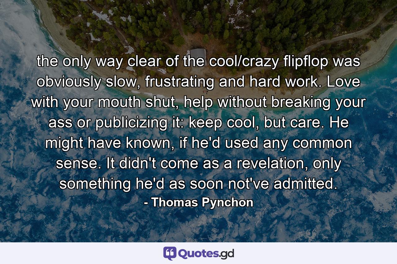 the only way clear of the cool/crazy flipflop was obviously slow, frustrating and hard work. Love with your mouth shut, help without breaking your ass or publicizing it: keep cool, but care. He might have known, if he'd used any common sense. It didn't come as a revelation, only something he'd as soon not've admitted. - Quote by Thomas Pynchon