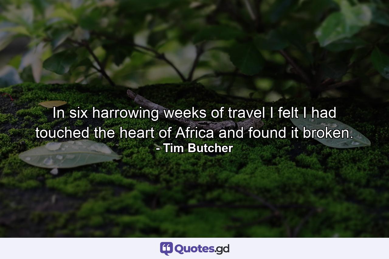 In six harrowing weeks of travel I felt I had touched the heart of Africa and found it broken. - Quote by Tim Butcher