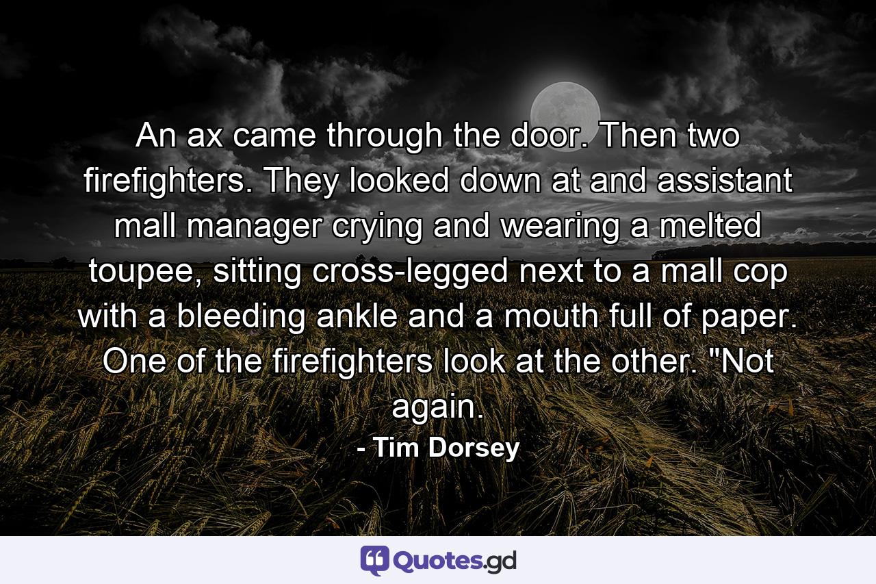 An ax came through the door. Then two firefighters. They looked down at and assistant mall manager crying and wearing a melted toupee, sitting cross-legged next to a mall cop with a bleeding ankle and a mouth full of paper. One of the firefighters look at the other. 