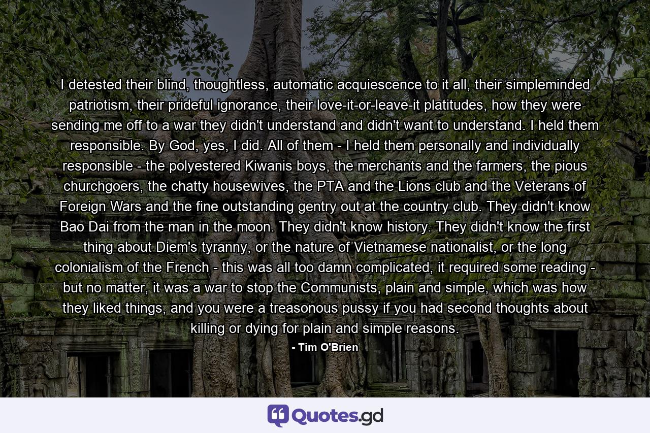 I detested their blind, thoughtless, automatic acquiescence to it all, their simpleminded patriotism, their prideful ignorance, their love-it-or-leave-it platitudes, how they were sending me off to a war they didn't understand and didn't want to understand. I held them responsible. By God, yes, I did. All of them - I held them personally and individually responsible - the polyestered Kiwanis boys, the merchants and the farmers, the pious churchgoers, the chatty housewives, the PTA and the Lions club and the Veterans of Foreign Wars and the fine outstanding gentry out at the country club. They didn't know Bao Dai from the man in the moon. They didn't know history. They didn't know the first thing about Diem's tyranny, or the nature of Vietnamese nationalist, or the long colonialism of the French - this was all too damn complicated, it required some reading - but no matter, it was a war to stop the Communists, plain and simple, which was how they liked things, and you were a treasonous pussy if you had second thoughts about killing or dying for plain and simple reasons. - Quote by Tim O'Brien