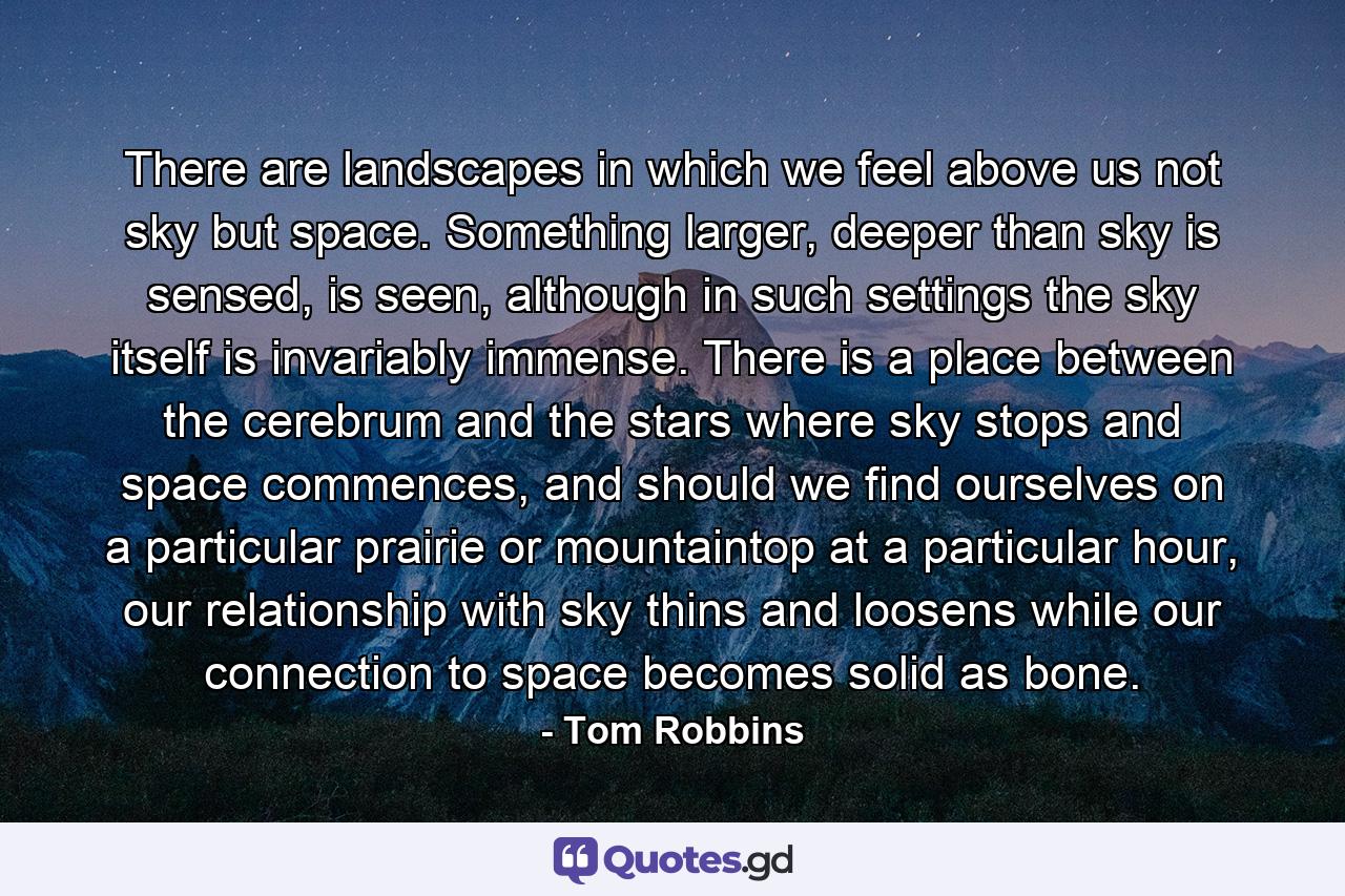 There are landscapes in which we feel above us not sky but space. Something larger, deeper than sky is sensed, is seen, although in such settings the sky itself is invariably immense. There is a place between the cerebrum and the stars where sky stops and space commences, and should we find ourselves on a particular prairie or mountaintop at a particular hour, our relationship with sky thins and loosens while our connection to space becomes solid as bone. - Quote by Tom Robbins
