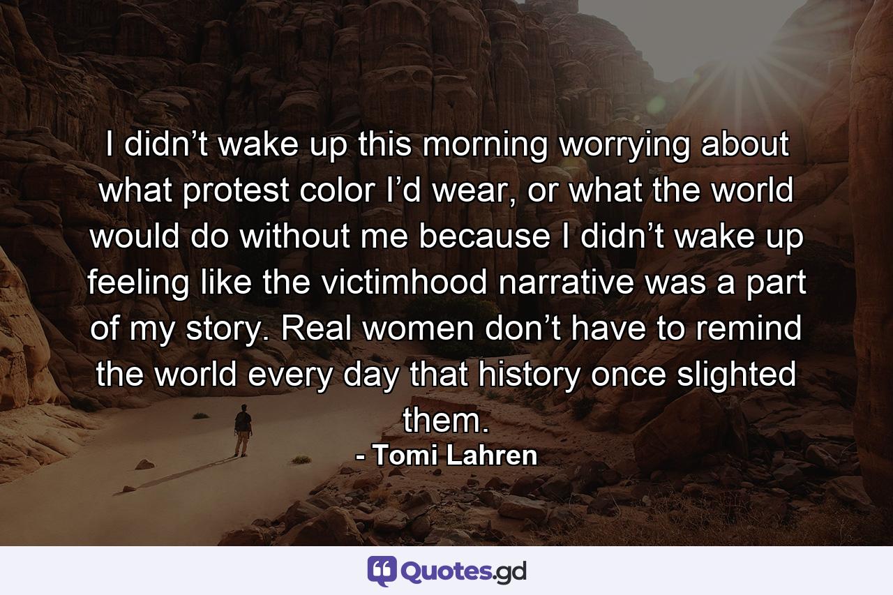 I didn’t wake up this morning worrying about what protest color I’d wear, or what the world would do without me because I didn’t wake up feeling like the victimhood narrative was a part of my story. Real women don’t have to remind the world every day that history once slighted them. - Quote by Tomi Lahren