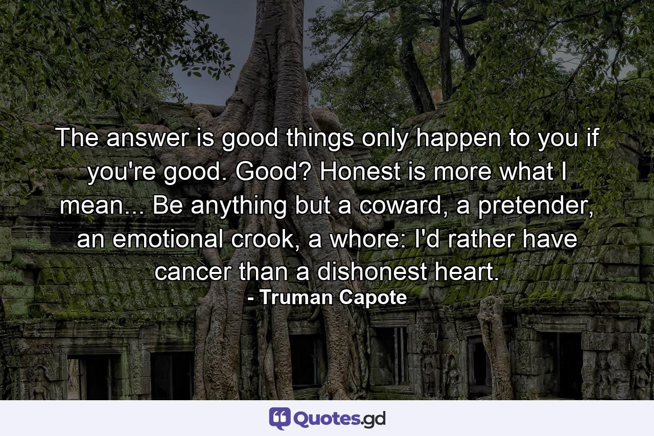 The answer is good things only happen to you if you're good. Good? Honest is more what I mean... Be anything but a coward, a pretender, an emotional crook, a whore: I'd rather have cancer than a dishonest heart. - Quote by Truman Capote