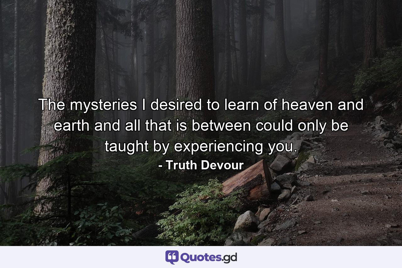 The mysteries I desired to learn of heaven and earth and all that is between could only be taught by experiencing you. - Quote by Truth Devour