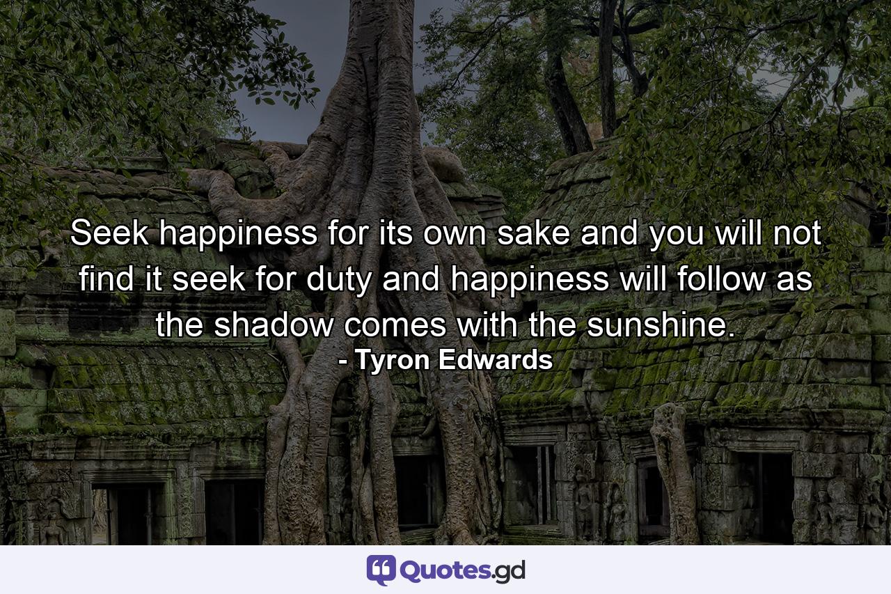 Seek happiness for its own sake  and you will not find it  seek for duty  and happiness will follow as the shadow comes with the sunshine. - Quote by Tyron Edwards