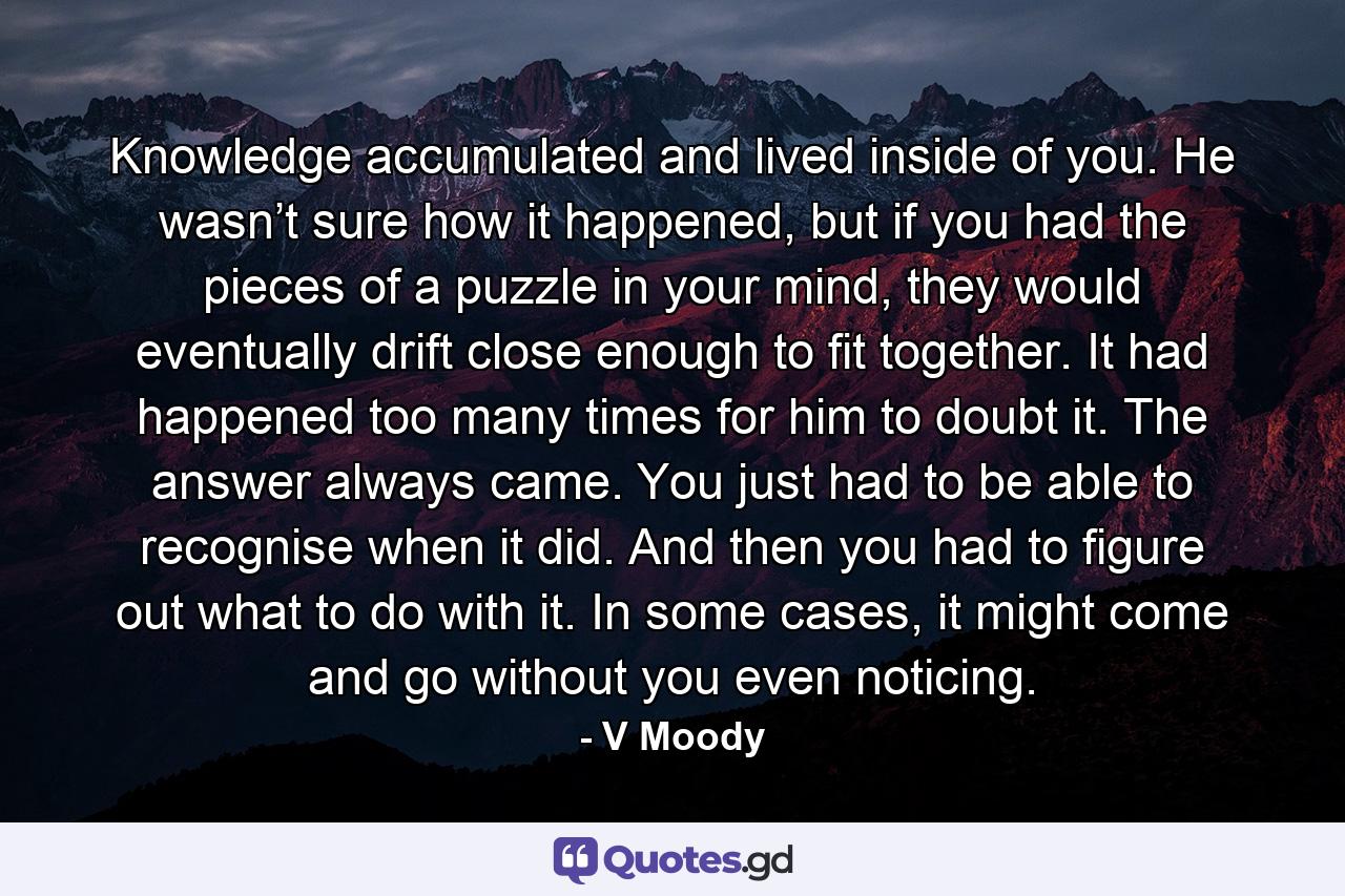 Knowledge accumulated and lived inside of you. He wasn’t sure how it happened, but if you had the pieces of a puzzle in your mind, they would eventually drift close enough to fit together. It had happened too many times for him to doubt it. The answer always came. You just had to be able to recognise when it did. And then you had to figure out what to do with it. In some cases, it might come and go without you even noticing. - Quote by V Moody