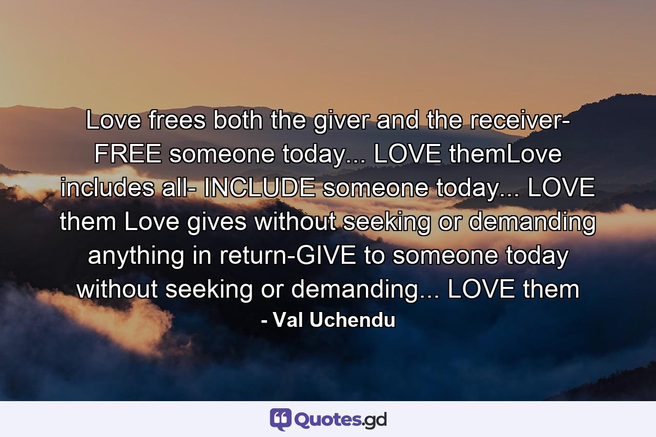 Love frees both the giver and the receiver- FREE someone today... LOVE themLove includes all- INCLUDE someone today... LOVE them Love gives without seeking or demanding anything in return-GIVE to someone today without seeking or demanding... LOVE them - Quote by Val Uchendu