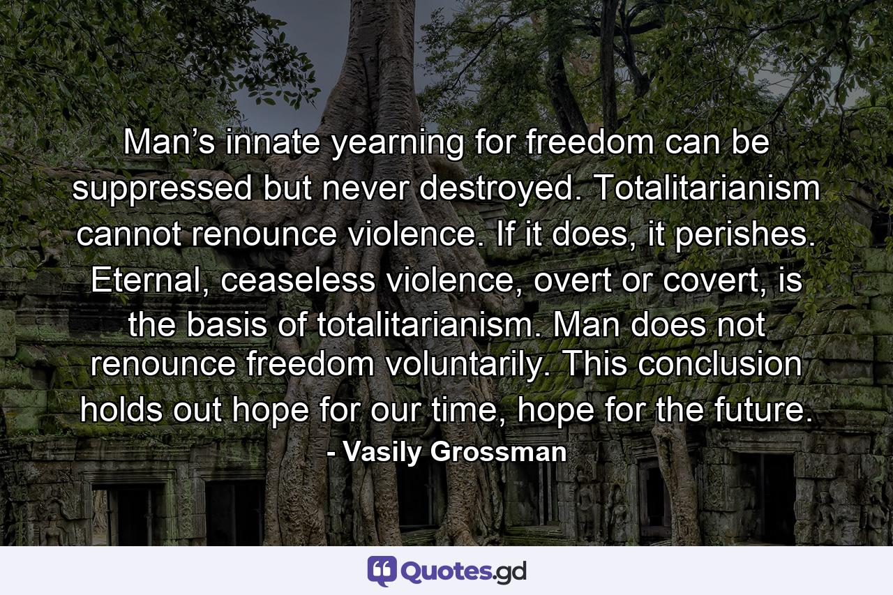 Man’s innate yearning for freedom can be suppressed but never destroyed. Totalitarianism cannot renounce violence. If it does, it perishes. Eternal, ceaseless violence, overt or covert, is the basis of totalitarianism. Man does not renounce freedom voluntarily. This conclusion holds out hope for our time, hope for the future. - Quote by Vasily Grossman