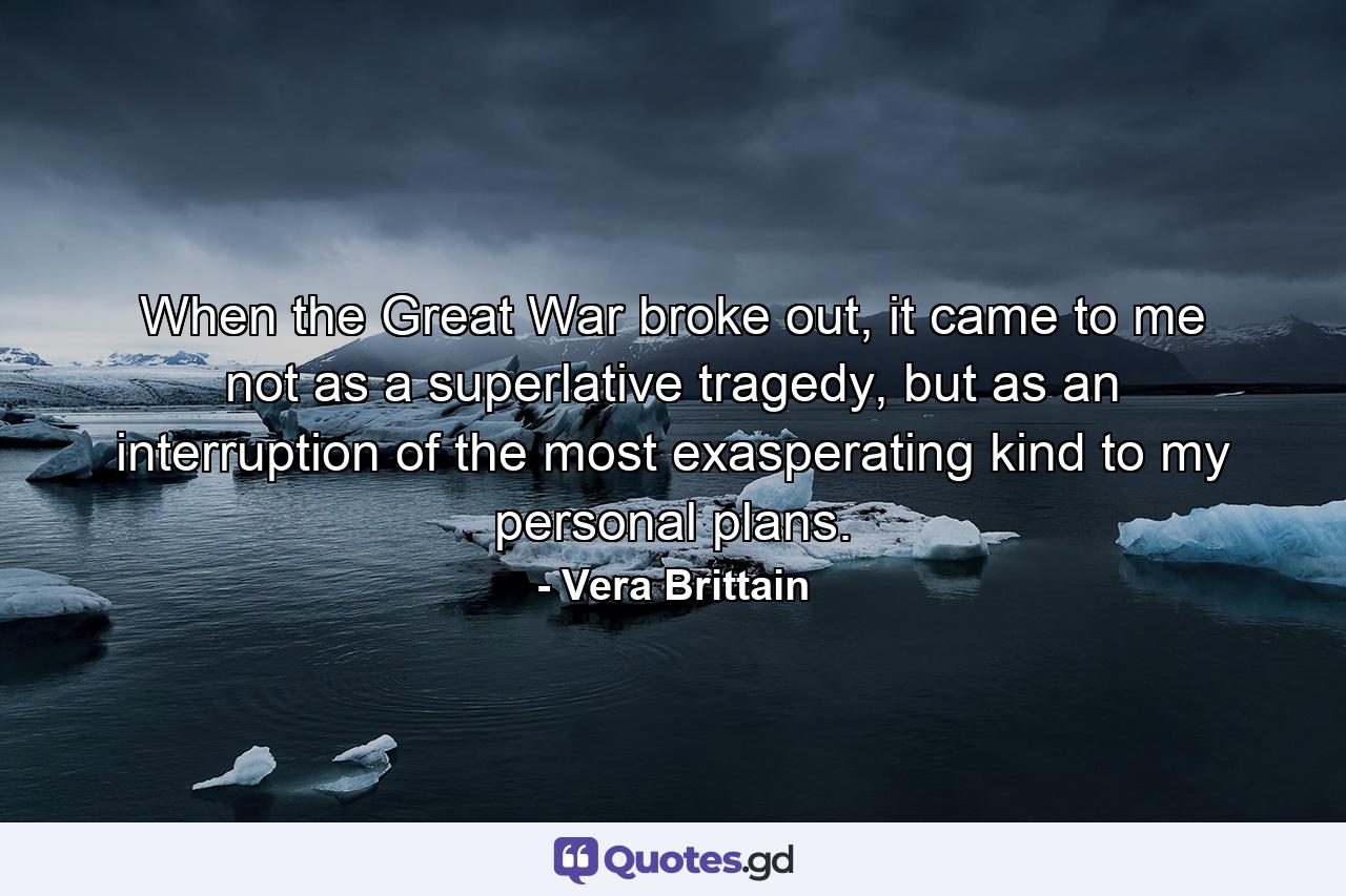 When the Great War broke out, it came to me not as a superlative tragedy, but as an interruption of the most exasperating kind to my personal plans. - Quote by Vera Brittain