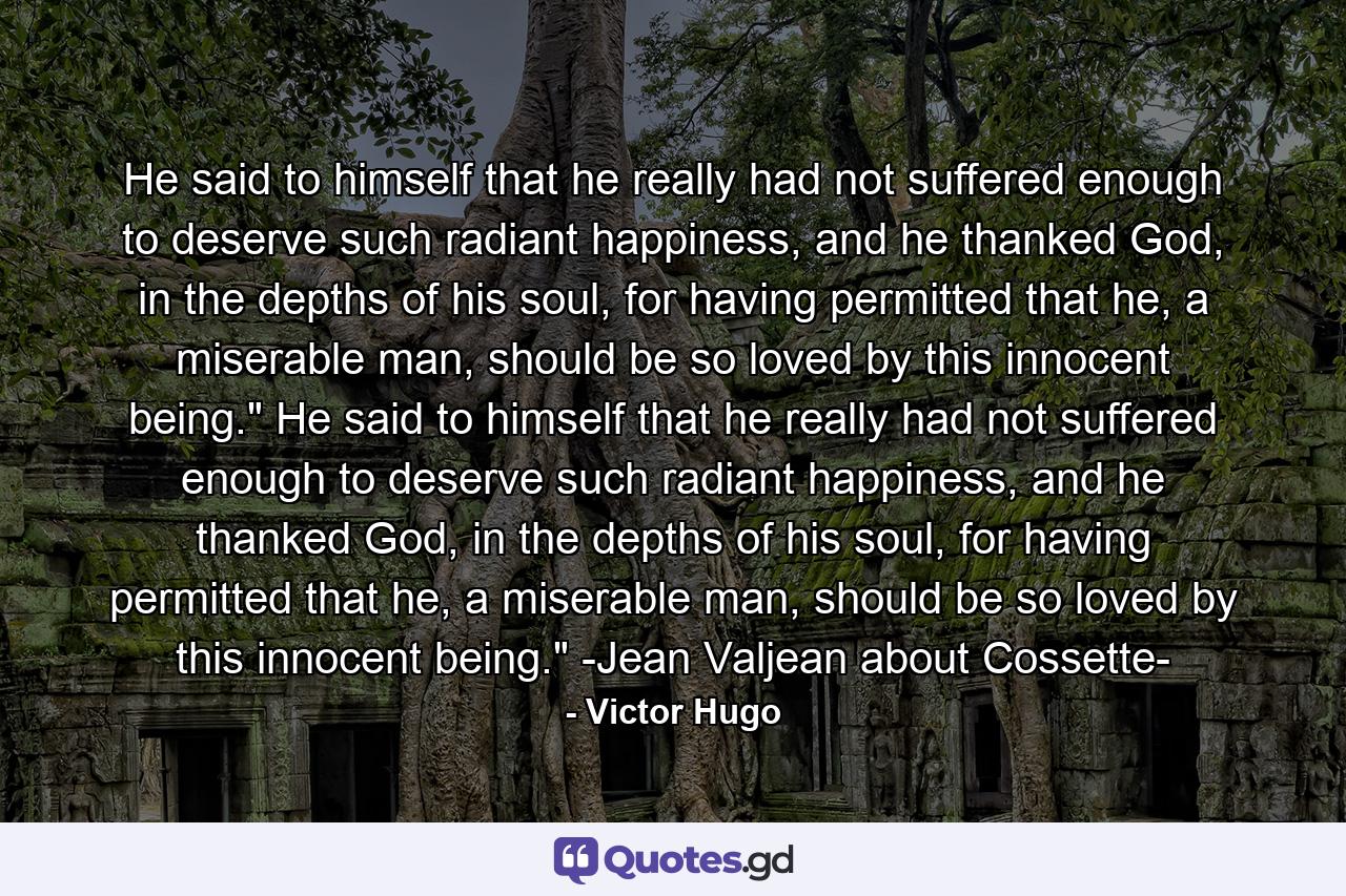 He said to himself that he really had not suffered enough to deserve such radiant happiness, and he thanked God, in the depths of his soul, for having permitted that he, a miserable man, should be so loved by this innocent being.