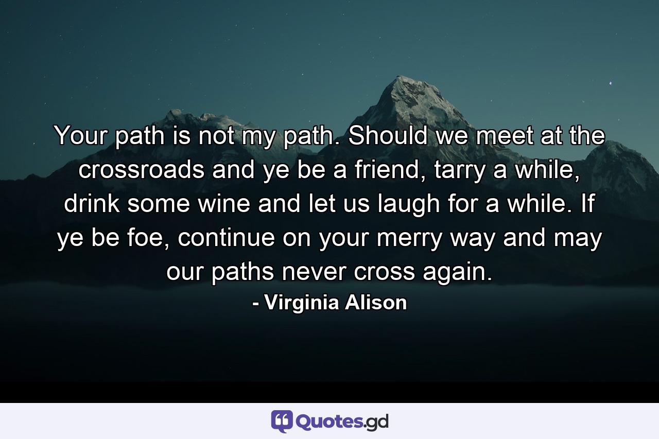 Your path is not my path. Should we meet at the crossroads and ye be a friend, tarry a while, drink some wine and let us laugh for a while. If ye be foe, continue on your merry way and may our paths never cross again. - Quote by Virginia Alison