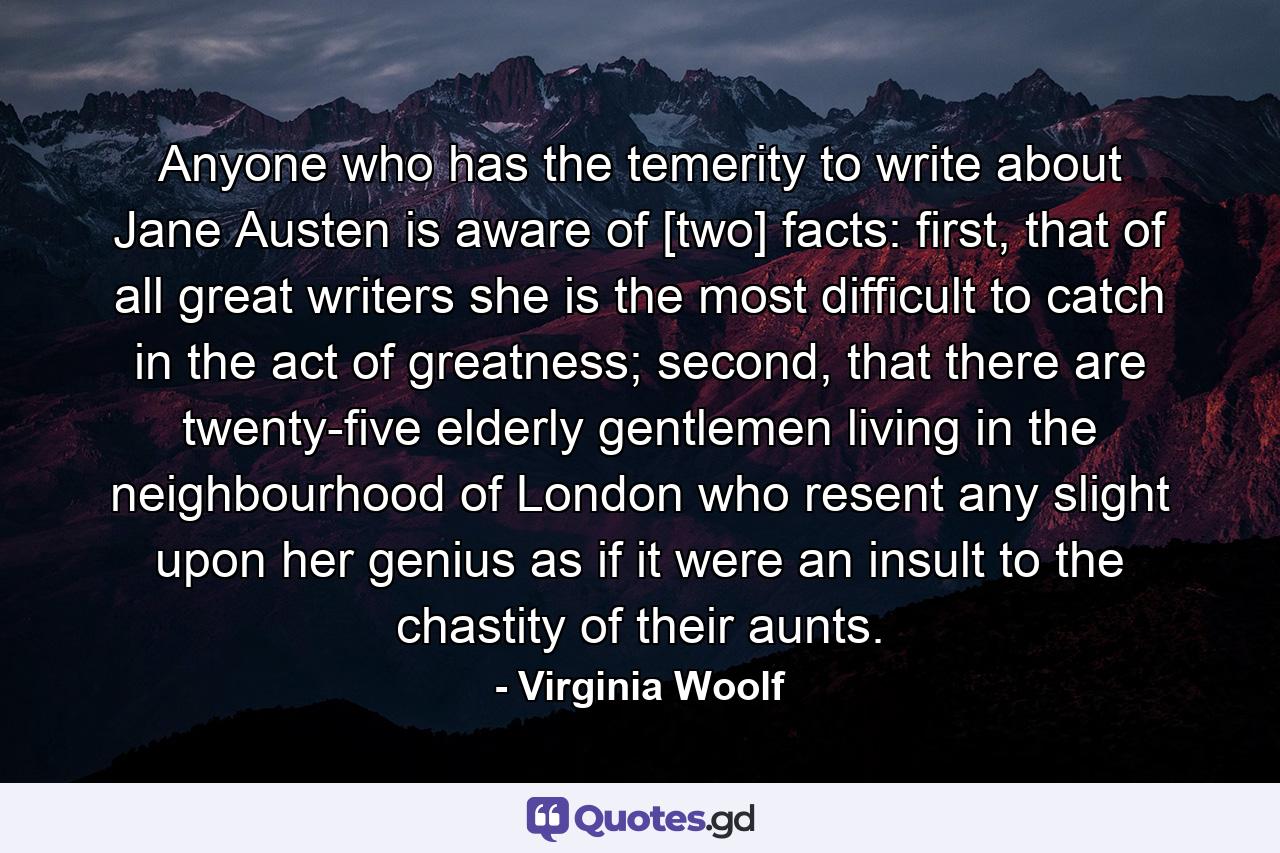 Anyone who has the temerity to write about Jane Austen is aware of [two] facts: first, that of all great writers she is the most difficult to catch in the act of greatness; second, that there are twenty-five elderly gentlemen living in the neighbourhood of London who resent any slight upon her genius as if it were an insult to the chastity of their aunts. - Quote by Virginia Woolf