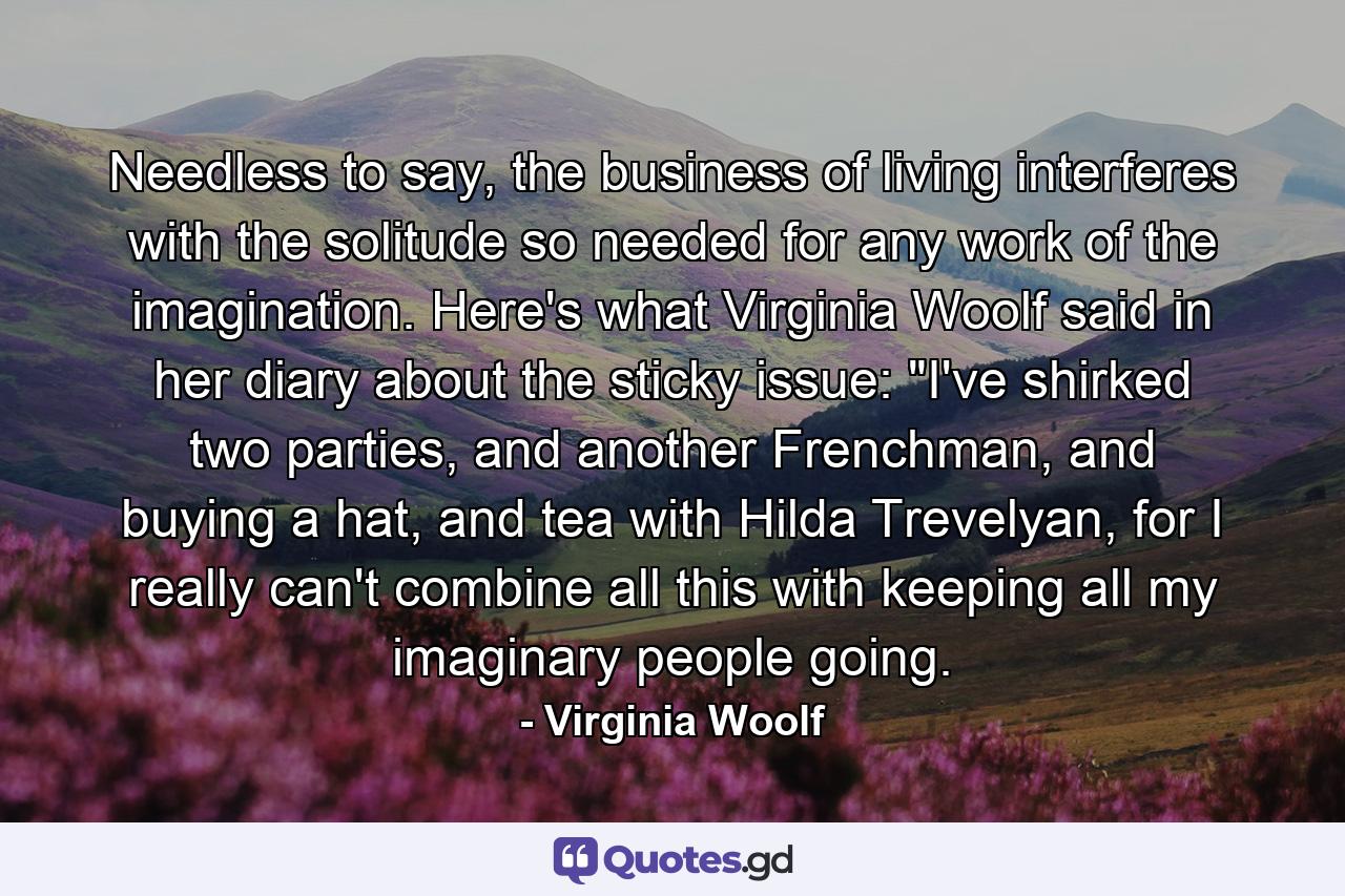 Needless to say, the business of living interferes with the solitude so needed for any work of the imagination. Here's what Virginia Woolf said in her diary about the sticky issue: 