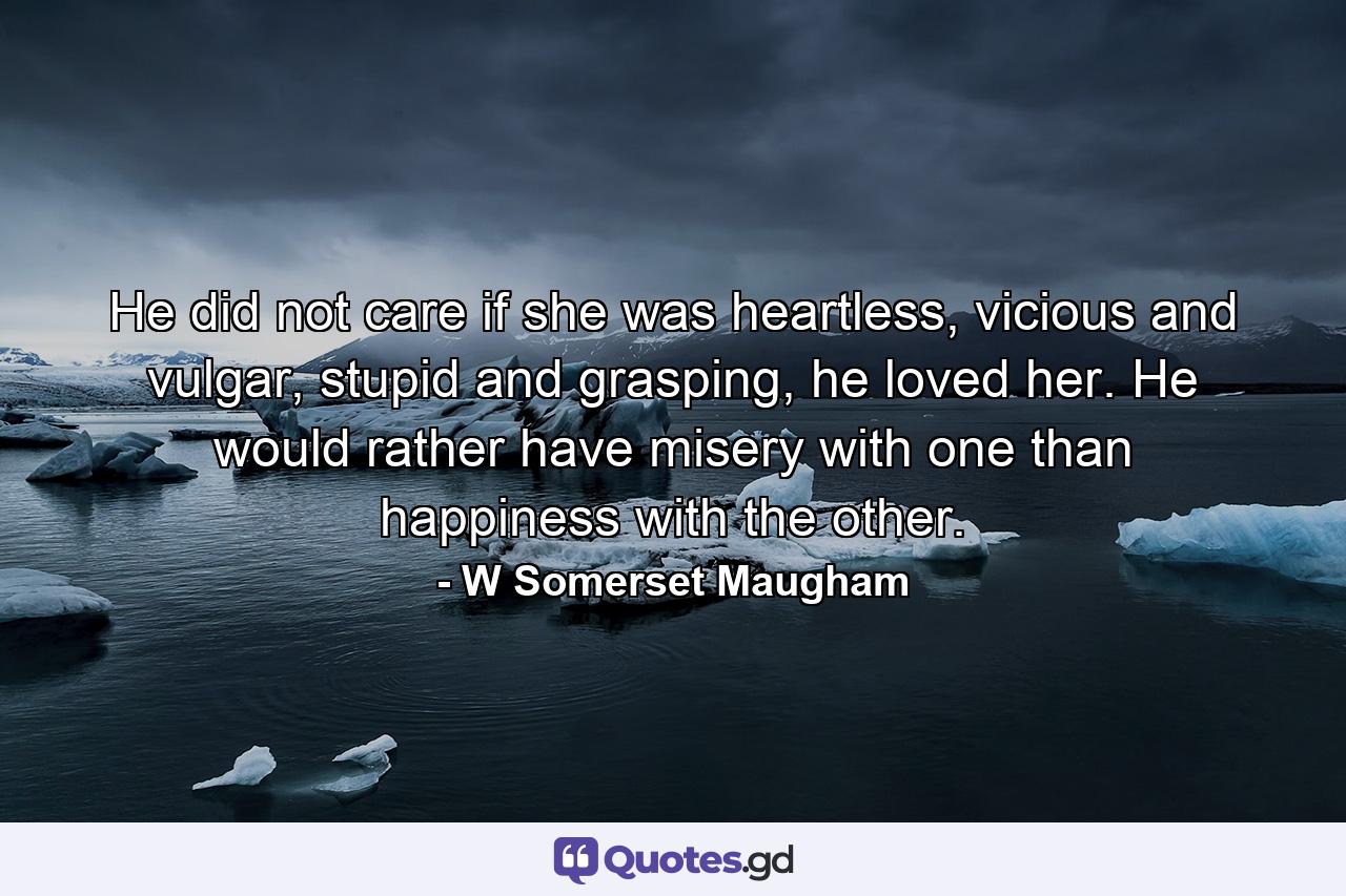 He did not care if she was heartless, vicious and vulgar, stupid and grasping, he loved her. He would rather have misery with one than happiness with the other. - Quote by W Somerset Maugham