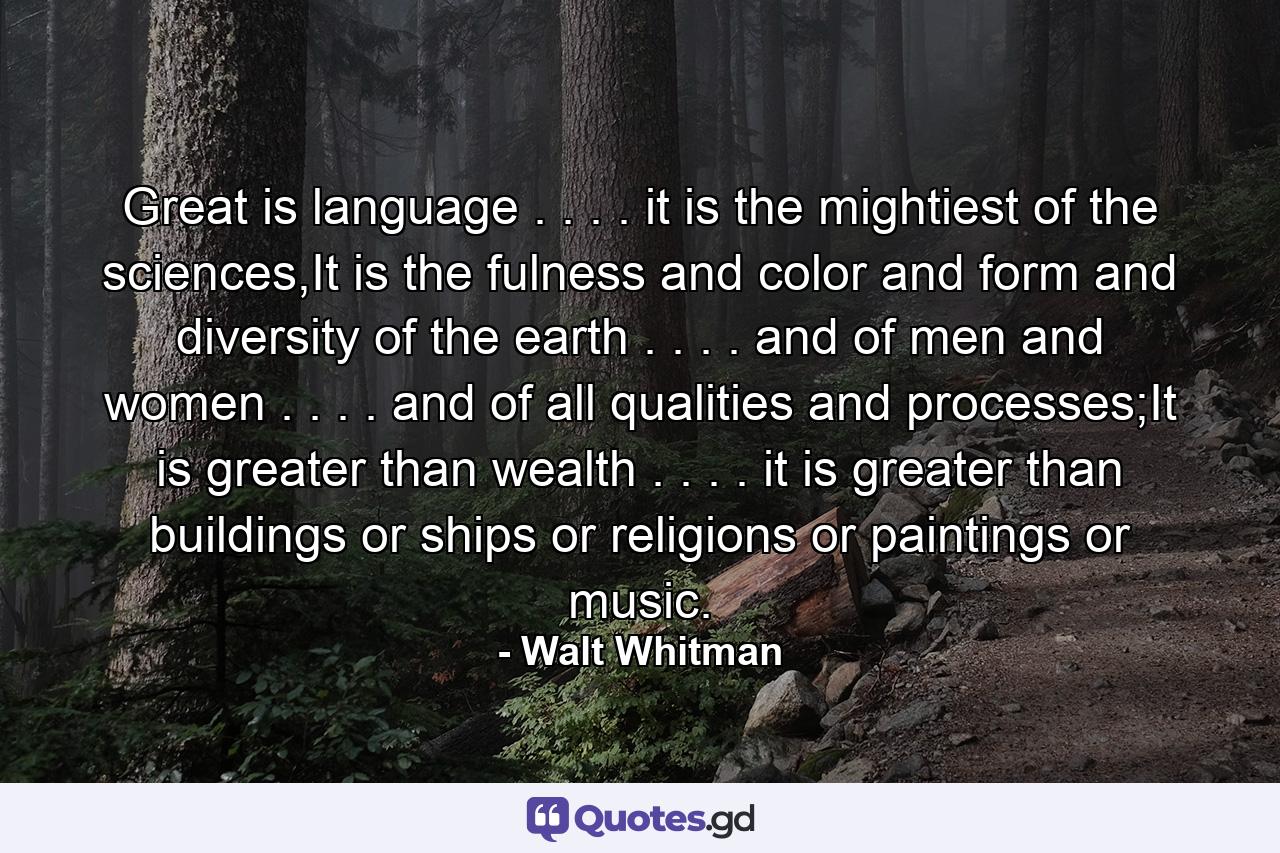 Great is language . . . . it is the mightiest of the sciences,It is the fulness and color and form and diversity of the earth . . . . and of men and women . . . . and of all qualities and processes;It is greater than wealth . . . . it is greater than buildings or ships or religions or paintings or music. - Quote by Walt Whitman