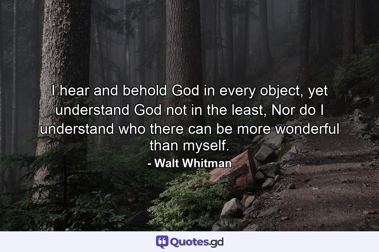 I hear and behold God in every object, yet understand God not in the least, Nor do I understand who there can be more wonderful than myself. - Quote by Walt Whitman