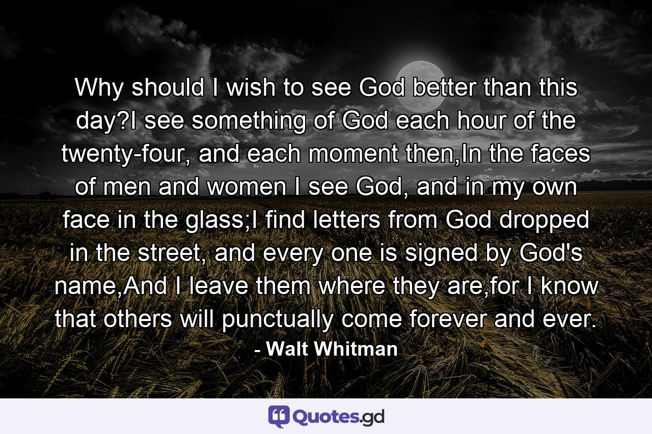 Why should I wish to see God better than this day?I see something of God each hour of the twenty-four, and each moment then,In the faces of men and women I see God, and in my own face in the glass;I find letters from God dropped in the street, and every one is signed by God's name,And I leave them where they are,for I know that others will punctually come forever and ever. - Quote by Walt Whitman