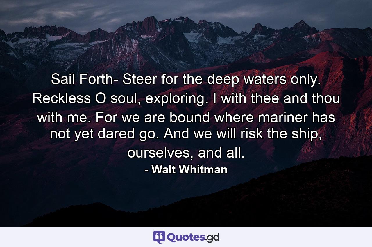 Sail Forth- Steer for the deep waters only. Reckless O soul, exploring. I with thee and thou with me. For we are bound where mariner has not yet dared go. And we will risk the ship, ourselves, and all. - Quote by Walt Whitman