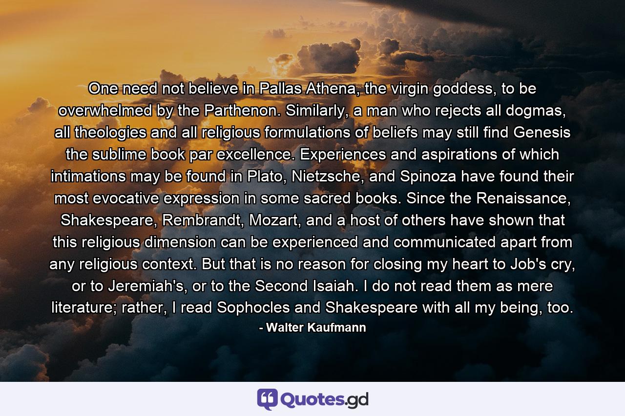 One need not believe in Pallas Athena, the virgin goddess, to be overwhelmed by the Parthenon. Similarly, a man who rejects all dogmas, all theologies and all religious formulations of beliefs may still find Genesis the sublime book par excellence. Experiences and aspirations of which intimations may be found in Plato, Nietzsche, and Spinoza have found their most evocative expression in some sacred books. Since the Renaissance, Shakespeare, Rembrandt, Mozart, and a host of others have shown that this religious dimension can be experienced and communicated apart from any religious context. But that is no reason for closing my heart to Job's cry, or to Jeremiah's, or to the Second Isaiah. I do not read them as mere literature; rather, I read Sophocles and Shakespeare with all my being, too. - Quote by Walter Kaufmann