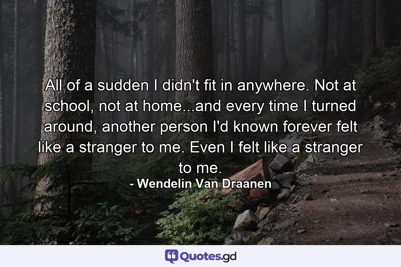 All of a sudden I didn't fit in anywhere. Not at school, not at home...and every time I turned around, another person I'd known forever felt like a stranger to me. Even I felt like a stranger to me. - Quote by Wendelin Van Draanen