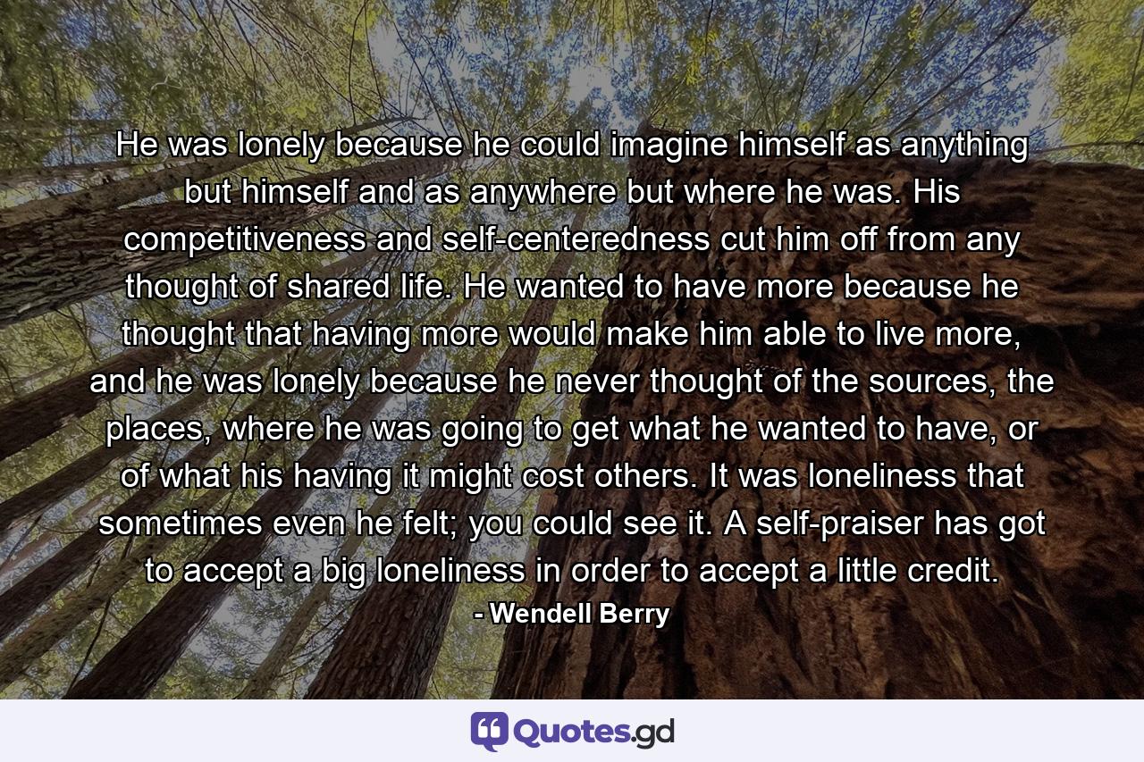 He was lonely because he could imagine himself as anything but himself and as anywhere but where he was. His competitiveness and self-centeredness cut him off from any thought of shared life. He wanted to have more because he thought that having more would make him able to live more, and he was lonely because he never thought of the sources, the places, where he was going to get what he wanted to have, or of what his having it might cost others. It was loneliness that sometimes even he felt; you could see it. A self-praiser has got to accept a big loneliness in order to accept a little credit. - Quote by Wendell Berry