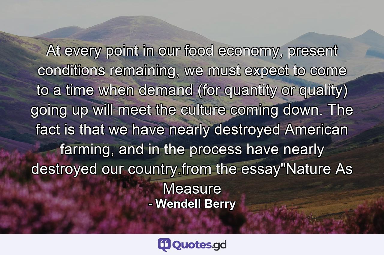 At every point in our food economy, present conditions remaining, we must expect to come to a time when demand (for quantity or quality) going up will meet the culture coming down. The fact is that we have nearly destroyed American farming, and in the process have nearly destroyed our country.from the essay