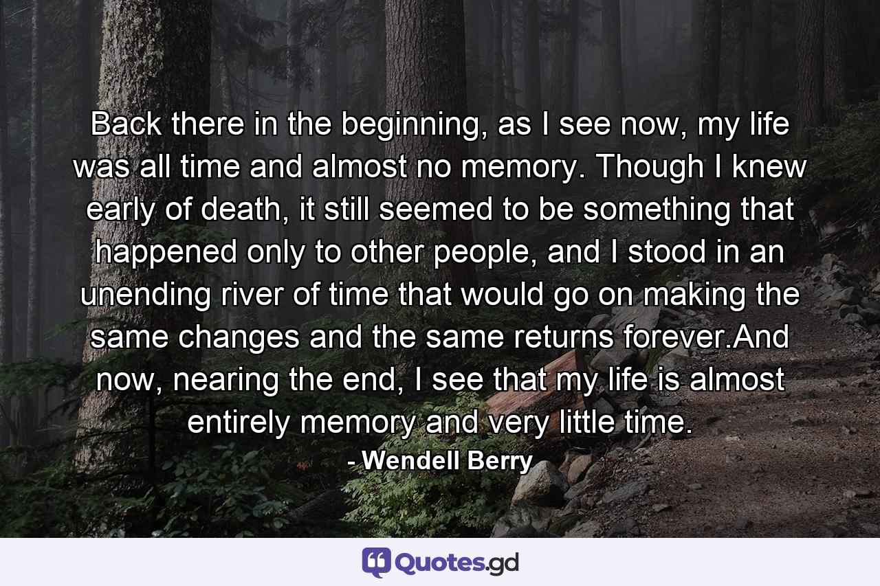 Back there in the beginning, as I see now, my life was all time and almost no memory. Though I knew early of death, it still seemed to be something that happened only to other people, and I stood in an unending river of time that would go on making the same changes and the same returns forever.And now, nearing the end, I see that my life is almost entirely memory and very little time. - Quote by Wendell Berry