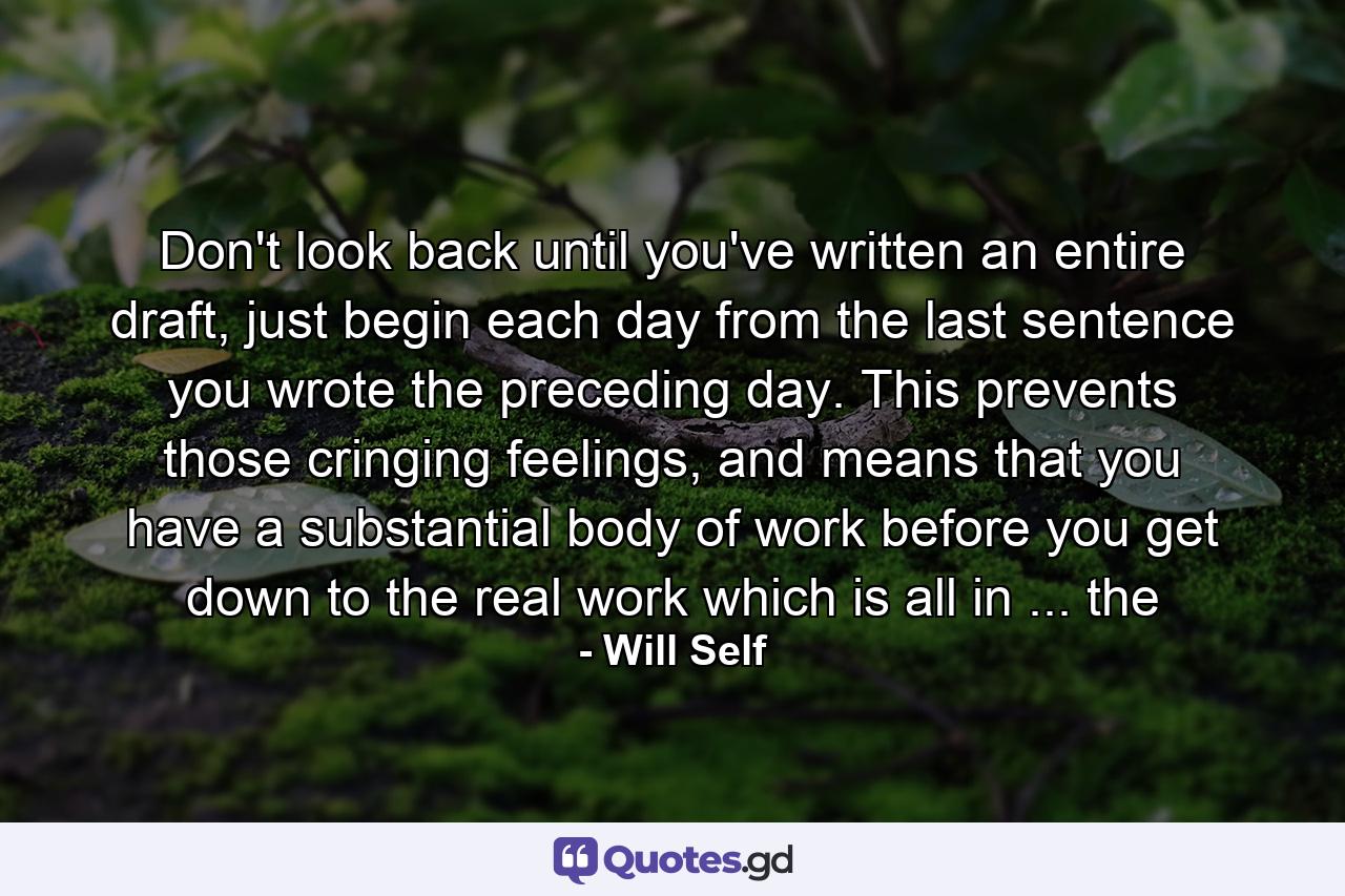 Don't look back until you've written an entire draft, just begin each day from the last sentence you wrote the preceding day. This prevents those cringing feelings, and means that you have a substantial body of work before you get down to the real work which is all in ... the - Quote by Will Self