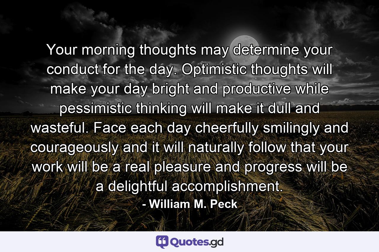 Your morning thoughts may determine your conduct for the day. Optimistic thoughts will make your day bright and productive  while pessimistic thinking will make it dull and wasteful. Face each day cheerfully  smilingly and courageously  and it will naturally follow that your work will be a real pleasure and progress will be a delightful accomplishment. - Quote by William M. Peck