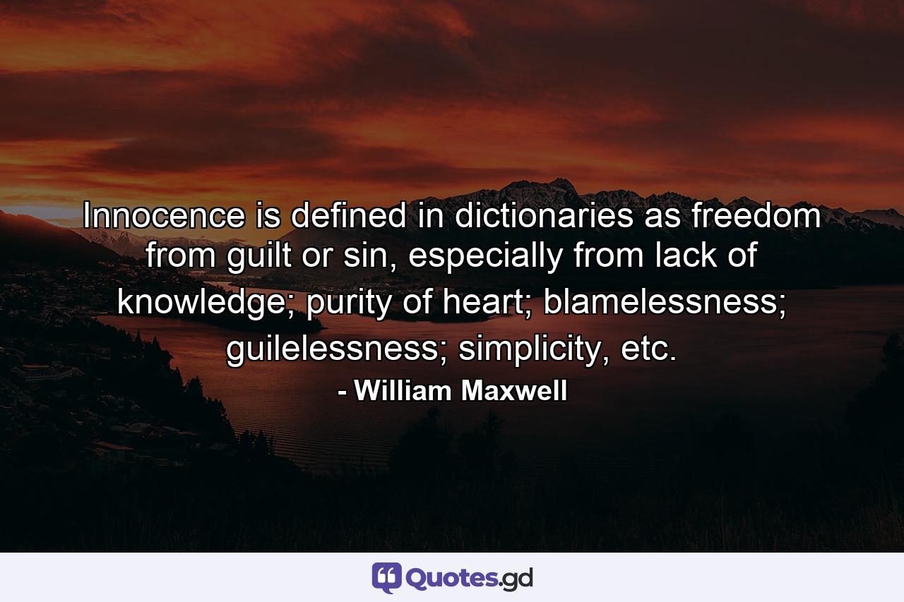 Innocence is defined in dictionaries as freedom from guilt or sin, especially from lack of knowledge; purity of heart; blamelessness; guilelessness; simplicity, etc. - Quote by William Maxwell