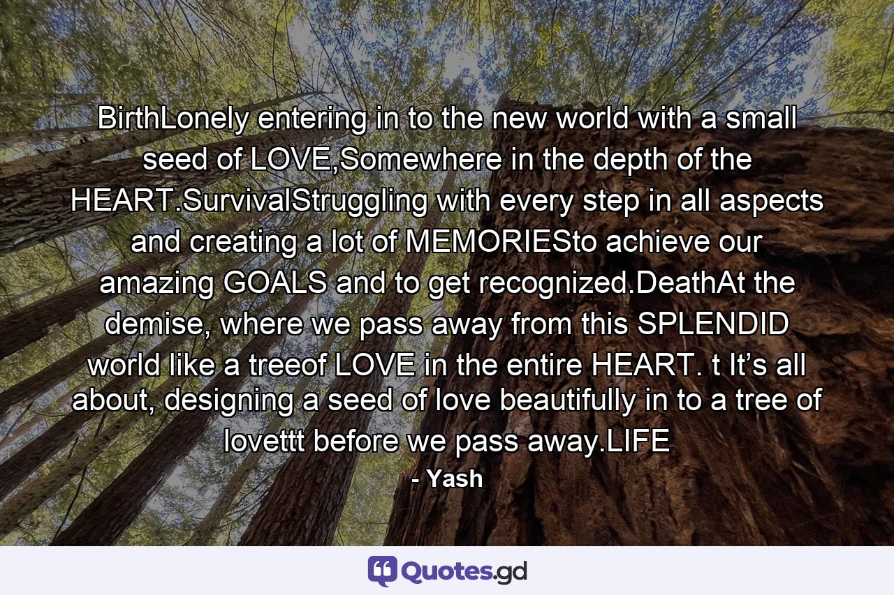 BirthLonely entering in to the new world with a small seed of LOVE,Somewhere in the depth of the HEART.SurvivalStruggling with every step in all aspects and creating a lot of MEMORIESto achieve our amazing GOALS and to get recognized.DeathAt the demise, where we pass away from this SPLENDID world like a treeof LOVE in the entire HEART. t It’s all about, designing a seed of love beautifully in to a tree of lovettt before we pass away.LIFE - Quote by Yash