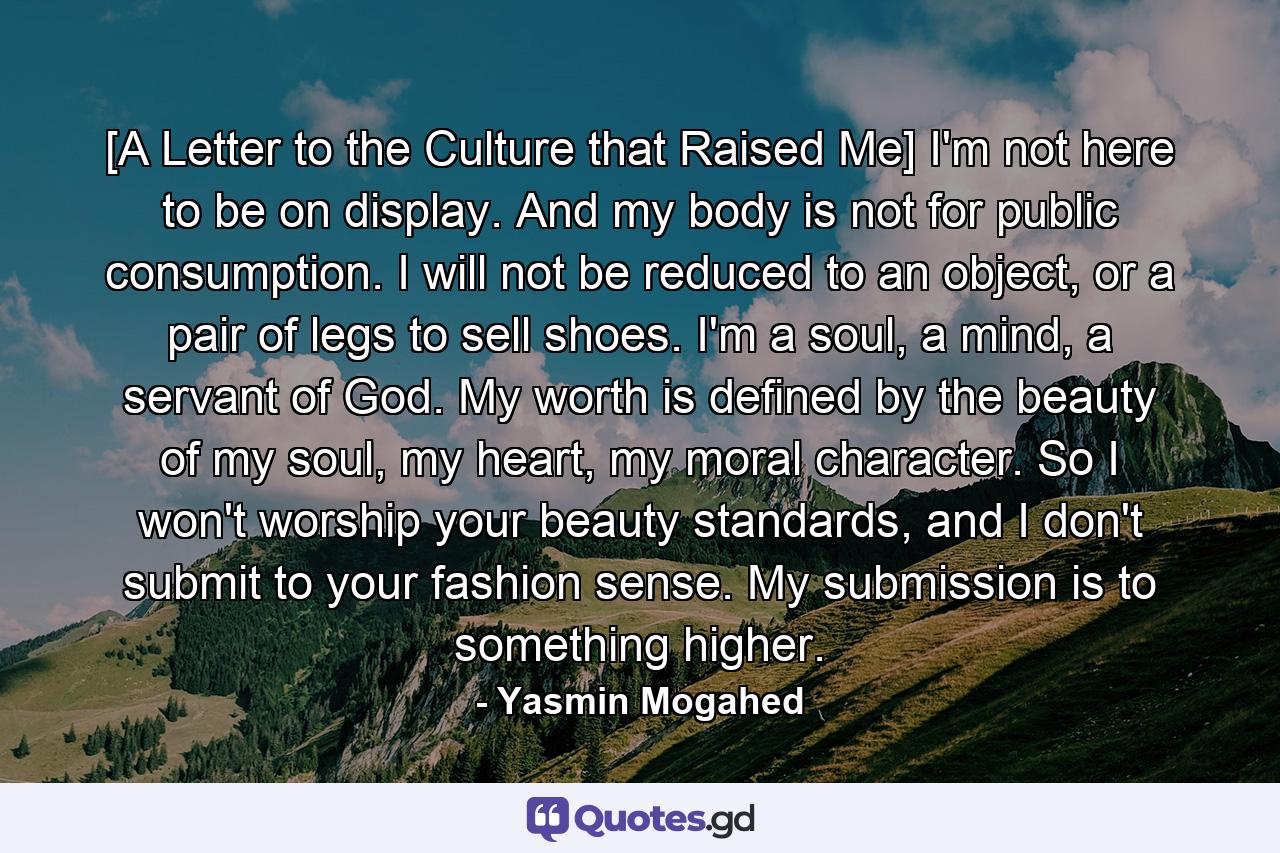 [A Letter to the Culture that Raised Me] I'm not here to be on display. And my body is not for public consumption. I will not be reduced to an object, or a pair of legs to sell shoes. I'm a soul, a mind, a servant of God. My worth is defined by the beauty of my soul, my heart, my moral character. So I won't worship your beauty standards, and I don't submit to your fashion sense. My submission is to something higher. - Quote by Yasmin Mogahed