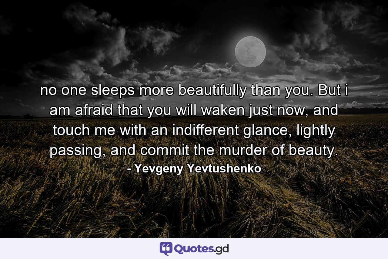 no one sleeps more beautifully than you. But i am afraid that you will waken just now, and touch me with an indifferent glance, lightly passing, and commit the murder of beauty. - Quote by Yevgeny Yevtushenko