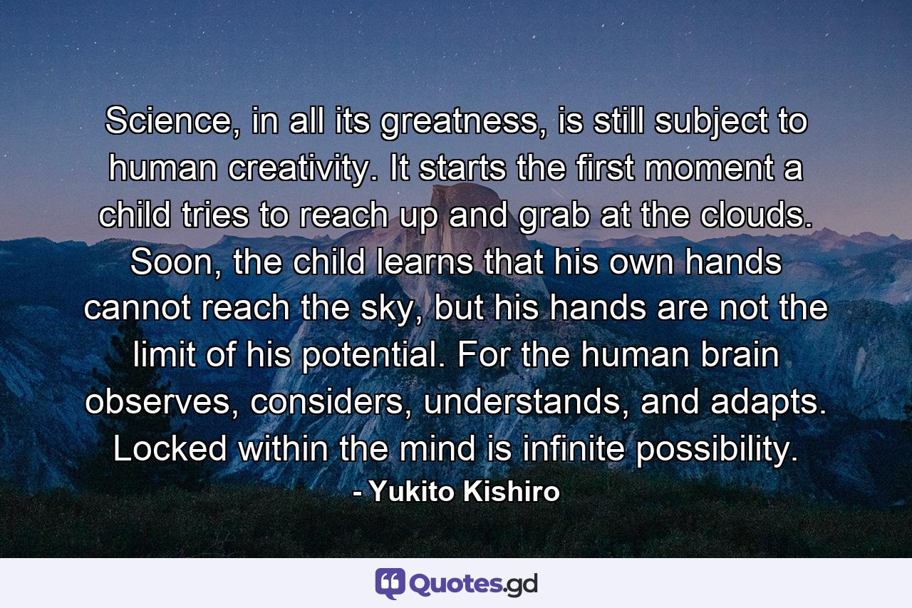 Science, in all its greatness, is still subject to human creativity. It starts the first moment a child tries to reach up and grab at the clouds. Soon, the child learns that his own hands cannot reach the sky, but his hands are not the limit of his potential. For the human brain observes, considers, understands, and adapts. Locked within the mind is infinite possibility. - Quote by Yukito Kishiro