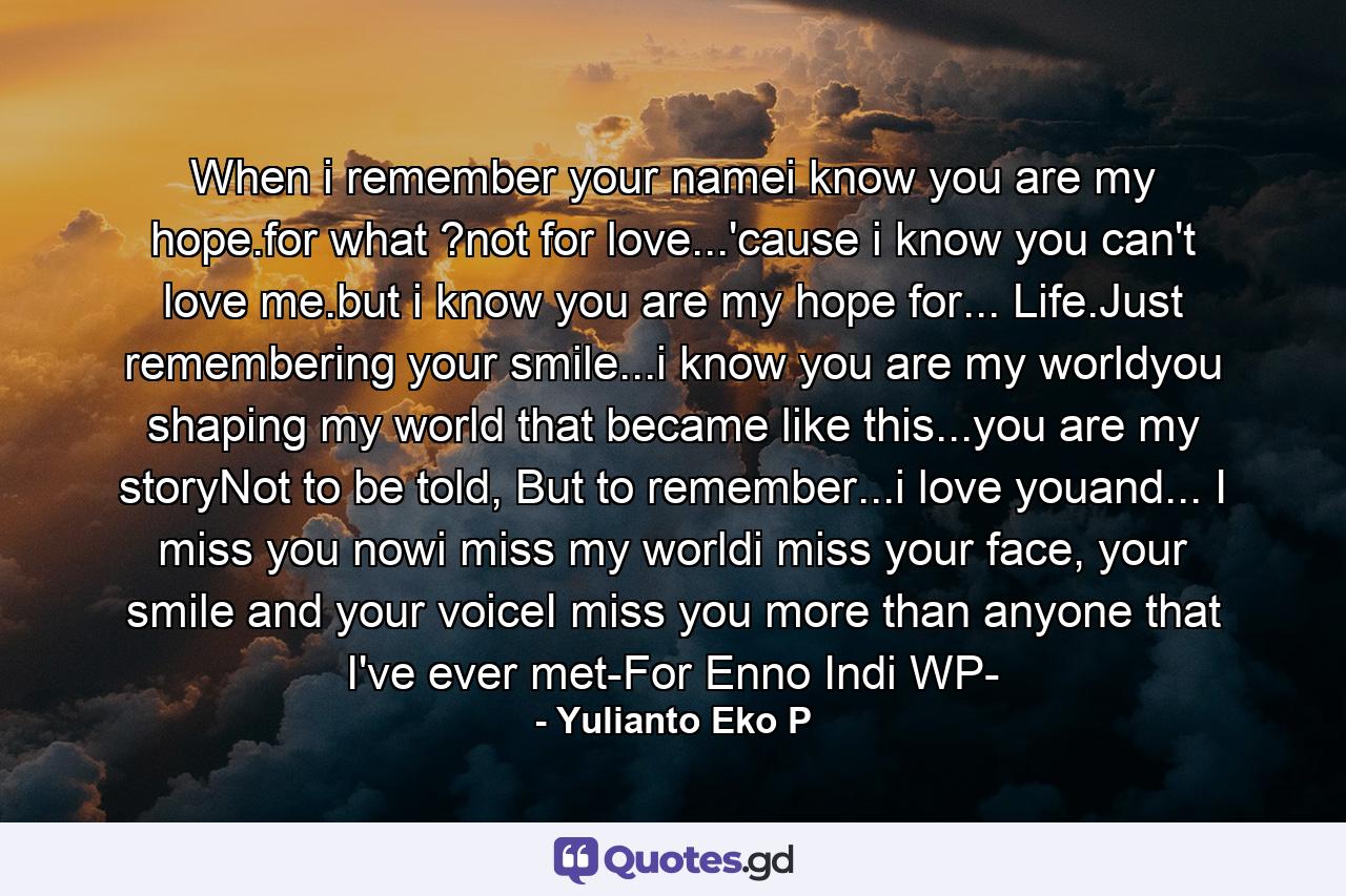 When i remember your namei know you are my hope.for what ?not for love...'cause i know you can't love me.but i know you are my hope for... Life.Just remembering your smile...i know you are my worldyou shaping my world that became like this...you are my storyNot to be told, But to remember...i love youand... I miss you nowi miss my worldi miss your face, your smile and your voiceI miss you more than anyone that I've ever met-For Enno Indi WP- - Quote by Yulianto Eko P